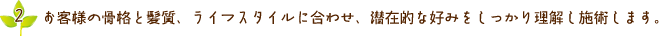 お客様の骨格と紙質、ライフスタイルに合わせ、潜在的な好みをしっかり理解し施術します。