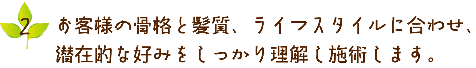 お客様の骨格と紙質、ライフスタイルに合わせ、潜在的な好みをしっかり理解し施術します。