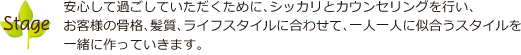 安心して過ごしていただくために、シッカリとカウンセリングを行い、お客様の骨格、髪質、ライフスタイルに合わせて、一人一人に似合うスタイルを一緒に作っていきます。