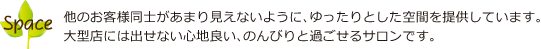 他のお客様同士があまり見えないように、ゆったりとした空間を提供しています。大型店には出せない心地良い、のんびりと過ごせるサロンです。